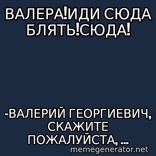 Karpin Mem meme: ВАЛЕРА!ИДИ СЮДА БЛЯТЬ!СЮДА! / -Валерий Георгиевич, скажите пожалуйста, ...