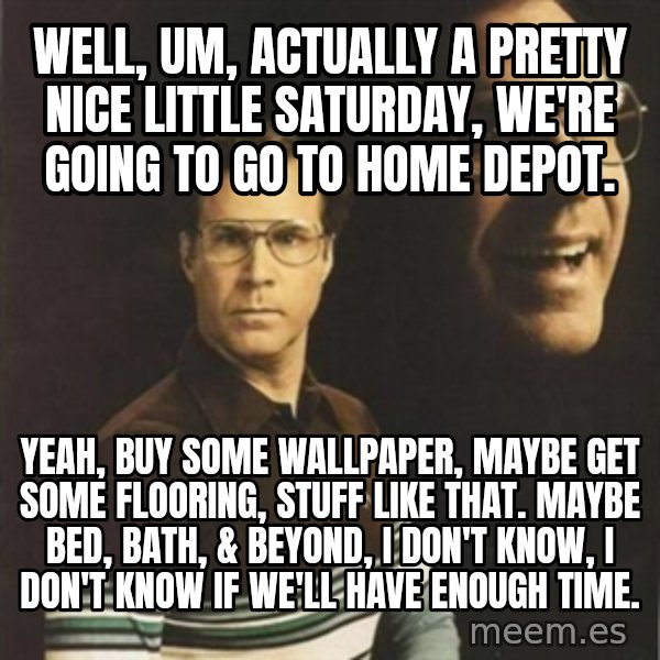 will ferrell meme: Well, um, actually a pretty nice little Saturday, we're going to go to Home Depot. / Yeah, buy some wallpaper, maybe get some flooring, stuff like that. Maybe Bed, Bath, & Beyond, I don't know, I don't know if we'll have enough time.