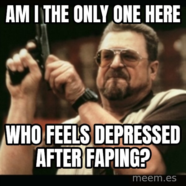 am i the only one around here meme: AM I THE ONLY ONE HERE / WHO FEELS DEPRESSED AFTER FAPING?