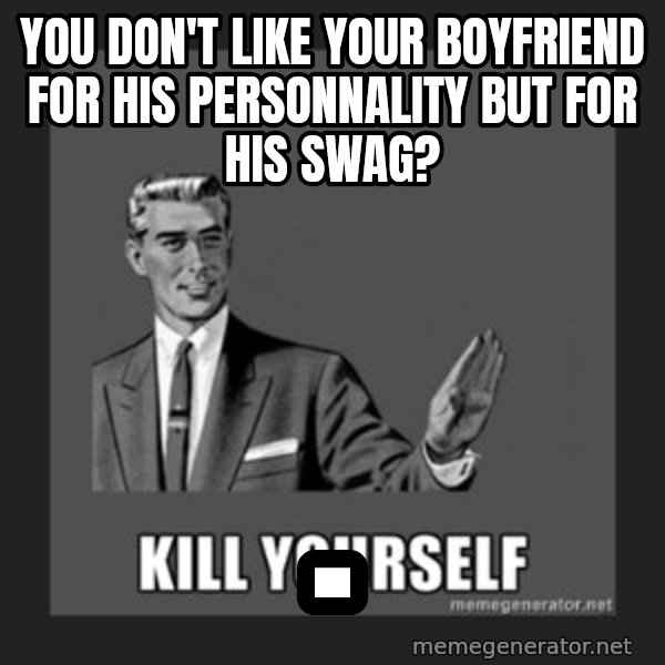 kill yourself guy meme: You don't like your boyfriend for his personnality but for his swag? / .
