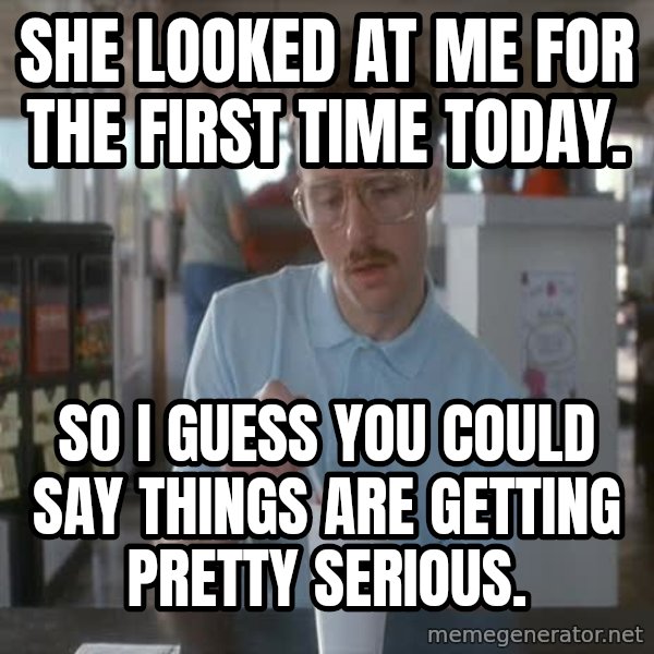 so i guess you could say things are getting pretty serious meme: She Looked at me for the first time today. / so i guess you could say things are getting pretty serious.