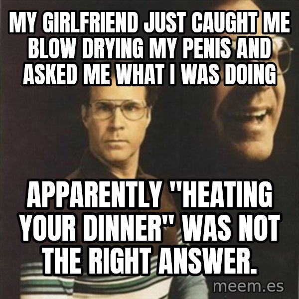 will ferrell meme: my girlfriend just caught me blow drying my penis and asked me what I was doing / apparently "heating your dinner" was not the right answer.